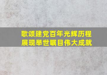 歌颂建党百年光辉历程 展现举世瞩目伟大成就